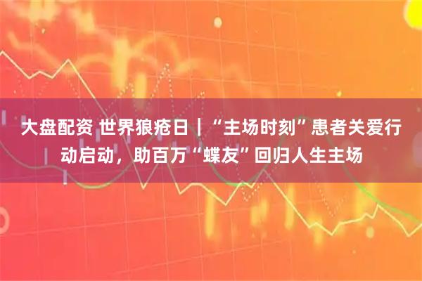 大盘配资 世界狼疮日｜“主场时刻”患者关爱行动启动，助百万“蝶友”回归人生主场