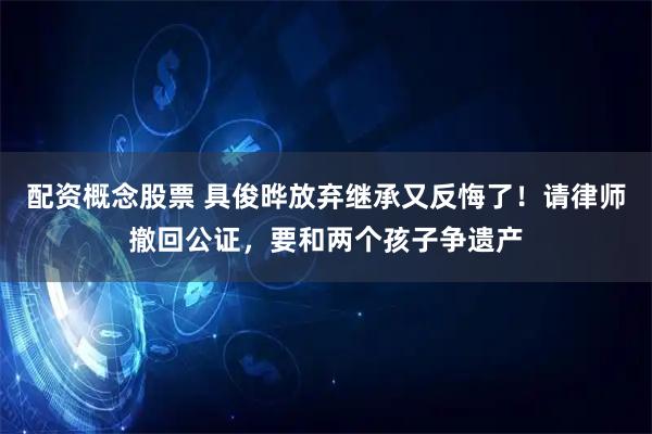 配资概念股票 具俊晔放弃继承又反悔了!请律师撤回公证,要和两个孩子争遗产